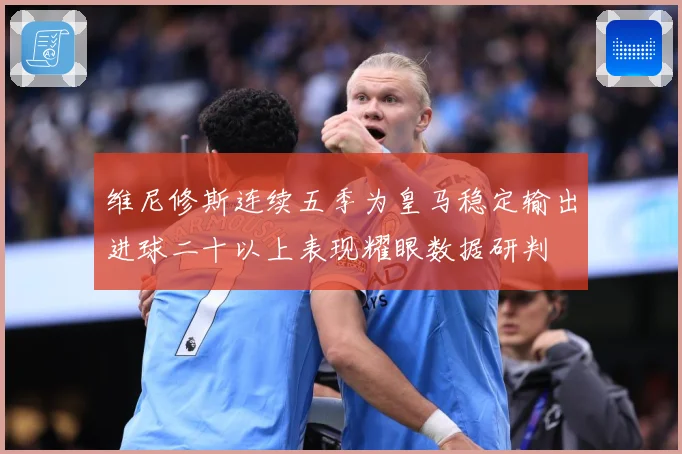 维尼修斯连续五季为皇马稳定输出进球二十以上表现耀眼数据研判