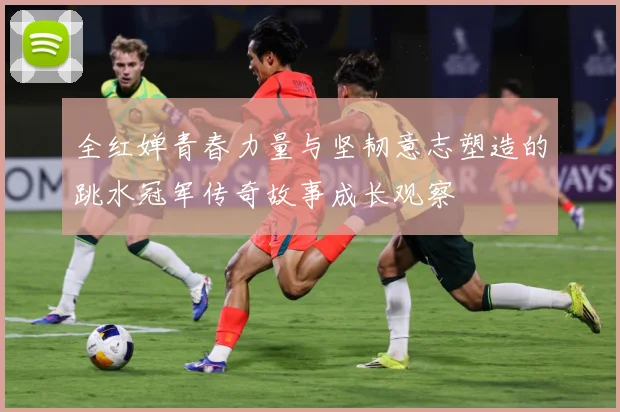 全红婵青春力量与坚韧意志塑造的跳水冠军传奇故事成长观察