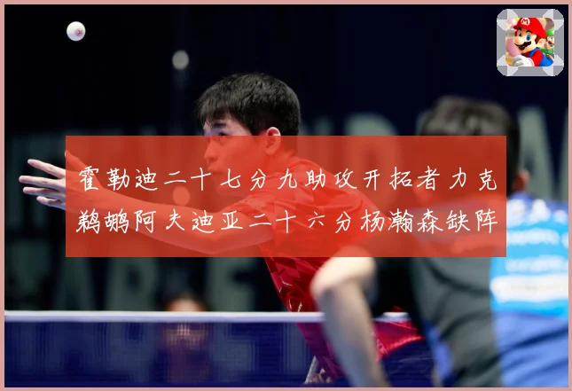霍勒迪二十七分九助攻开拓者力克鹈鹕阿夫迪亚二十六分杨瀚森缺阵专题观察