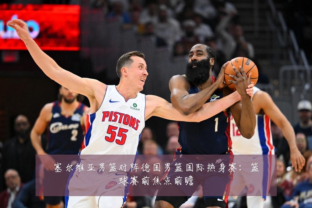 塞尔维亚男篮对阵德国男篮国际热身赛：篮球赛前焦点前瞻